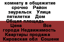 комнату в общежитие  срочно › Район ­ зауральск › Улица ­ пятилетки › Дом ­ 7 › Общая площадь ­ 12 › Цена ­ 200 000 - Все города Недвижимость » Квартиры продажа   . Кировская обл.,Сошени п.